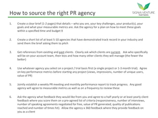 How to source the right PR agency
1. Create a clear brief (1-2 pages) that details – who you are, your key challenges, your product(s), your
goals and what your measurable metrics are. Ask the agency for a plan on how to meet these goals
within a specified time and budget X
2. Create a short list of at least 5-10 agencies that have demonstrated track record in your industry and
send them the brief asking them to pitch
3. Get references from existing and past clients. Clearly ask which clients are current. Ask who specifically
will be on your account team, their bios and how many other clients they will manage (the fewer the
better)
4. Use whatever agency you select on a project / trial basis first (a single project or 1-3 month trial). Agree
on key performance metrics before starting any project (views, impressions, number of unique users,
value of PR)
5. Jointly establish a weekly PR meeting and monthly performance report to track progress. Any good
agency will agree to measurable metrics as well as on a frequency to review these
6. Ask the agency what feedback they would like from you and agree to a half yearly or at least yearly client
feedback where you score them on a pre-agreed list of criteria (responsiveness, number of interviews,
number of speaking agreements negotiated for free, value of PR generated, quality of publications
reached and number of times hit). Allow the agency a 360 feedback where they provide feedback on
you as a client
 