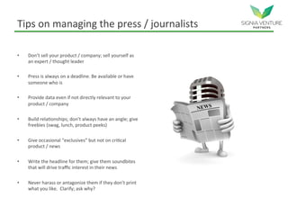 Tips on managing the press / journalists
• Don’t sell your product / company; sell yourself as
an expert / thought leader
• Press is always on a deadline. Be available or have
someone who is
• Provide data even if not directly relevant to your
product / company
• Build relationships; don’t always have an angle; give
freebies (swag, lunch, product peeks)
• Give occasional “exclusives” but not on critical
product / news
• Write the headline for them; give them soundbites
that will drive traffic interest in their news
• Never harass or antagonize them if they don’t print
what you like. Clarify; ask why?
 