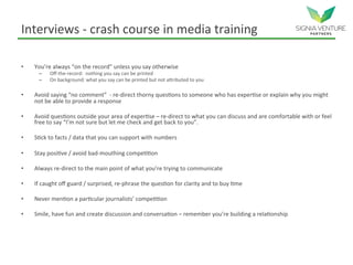 Interviews - crash course in media training
• You’re always “on the record” unless you say otherwise
– Off-the-record: nothing you say can be printed
– On background: what you say can be printed but not attributed to you
• Avoid saying “no comment” - re-direct thorny questions to someone who has expertise or explain why you might
not be able to provide a response
• Avoid questions outside your area of expertise – re-direct to what you can discuss and are comfortable with or feel
free to say “I’m not sure but let me check and get back to you”.
• Stick to facts / data that you can support with numbers
• Stay positive / avoid bad-mouthing competition
• Always re-direct to the main point of what you’re trying to communicate
• If caught off guard / surprised, re-phrase the question for clarity and to buy time
• Never mention a particular journalists’ competition
• Smile, have fun and create discussion and conversation – remember you’re building a relationship
 
