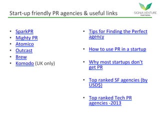 Start-up friendly PR agencies & useful links
• SparkPR
• Mighty PR
• Atomico
• Outcast
• Brew
• Komodo (UK only)
• Tips for Finding the Perfect
agency
• How to use PR in a startup
• Why most startups don’t
get PR
• Top ranked SF agencies (by
USD$)
• Top ranked Tech PR
agencies -2013
 