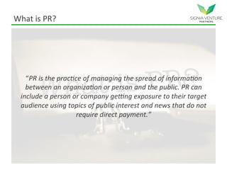 What is PR?
“PR is the practice of managing the spread of information
between an organization or person and the public. PR can
include a person or company getting exposure to their target
audience using topics of public interest and news that do not
require direct payment.”
 