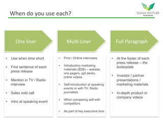 When do you use each?
One liner Multi-Liner Full Paragraph
• Use when time short
• First sentence of each
press release
• Mention in TV / Radio
interview
• Sales cold call
• Intro at speaking event
• Print / Online interviews
• Introductory marketing
materials (B2B) – website,
one pagers, ppt decks,
online videos
• Self-introduction at speaking
events or with TV, Radio
journalists
• When comparing self with
competitors
• As part of key executive bios
• At the footer of each
press release – the
boilerplate
• Investor / partner
presentations /
marketing materials
• In-depth product or
company videos
 