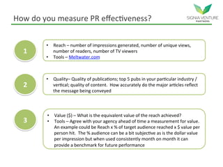 How do you measure PR effectiveness?
1
2
3
• Reach – number of impressions generated, number of unique views,
number of readers, number of TV viewers
• Tools – Meltwater.com
• Quality– Quality of publications; top 5 pubs in your particular industry /
vertical; quality of content. How accurately do the major articles reflect
the message being conveyed
• Value ($) – What is the equivalent value of the reach achieved?
• Tools – Agree with your agency ahead of time a measurement for value.
An example could be Reach x % of target audience reached x $ value per
person hit. The % audience can be a bit subjective as is the dollar value
per impression but when used consistently month on month it can
provide a benchmark for future performance
 