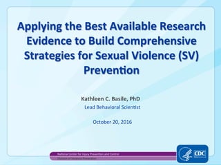 Applying	the	Best	Available	Research	
Evidence	to	Build	Comprehensive	
Strategies	for	Sexual	Violence	(SV)	
PrevenAon		
Kathleen	C.	Basile,	PhD	
Lead	Behavioral	Scien0st	
	
October	20,	2016	
Na0onal	Center	for	Injury	Preven0on	and	Control	
Division	of	Violence	Preven0on	
 