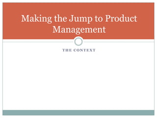 Making the Jump to Product
      Management

         THE CONTEXT
 
