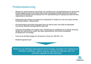 Problembeskrivning
•      Ökade krav på behovsdriven samverkan och utveckling över myndighetsgränser för att leverera
       förvaltningsgemensamma lösningar höjer kraven på beslutsunderlag som konkret beskriver
       nyttorna och kostnader samt processer som för nyttorealisering och uppföljning också när flera
       organisationer samverkar

•      Erfarenheter från många och kostsamma misslyckade IT-projekt som inte har lyckats leverera
       förväntade effekter i verksamheten

•      Om K/N-analyser genomförs idag ligger fokus på interna nyttor med syfte att säkerställa
       finansiering. Beslutsunderlaget glöms sedan bort

•      Fokus på att identifiera och värdera nyttor. Realisering och uppföljning är en erkänd utmaning -
       särskilt när nyttorna finns utanför den egna organisationen (hos andra myndigheter,
       privatpersoner och företag)

•      Fokus är på att hålla budget och att leverera i tid (se t.ex. RiR 2011:15)

•      Bristande ägarstyrning?




    Ökade krav på offentliga organisationer att ha kunskap, processer och verktyg för att
          identifiera, specificera, värdera, planera, realisera och följa upp nyttor och
                              kostnader kopplade till olika satsningar
 