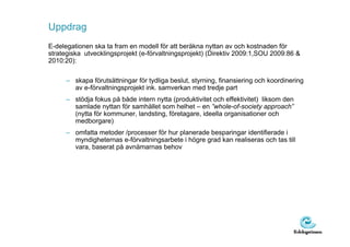 Uppdrag
E-delegationen ska ta fram en modell för att beräkna nyttan av och kostnaden för
strategiska utvecklingsprojekt (e-förvaltningsprojekt) (Direktiv 2009:1,SOU 2009:86 &
2010:20):

     – skapa förutsättningar för tydliga beslut, styrning, finansiering och koordinering
       av e-förvaltningsprojekt ink. samverkan med tredje part
     – stödja fokus på både intern nytta (produktivitet och effektivitet) liksom den
       samlade nyttan för samhället som helhet – en ”whole-of-society approach”
       (nytta för kommuner, landsting, företagare, ideella organisationer och
       medborgare)
     – omfatta metoder /processer för hur planerade besparingar identifierade i
       myndigheternas e-förvaltningsarbete i högre grad kan realiseras och tas till
       vara, baserat på avnämarnas behov
 