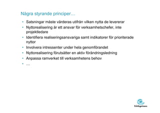 Några styrande principer…
• Satsningar måste värderas utifrån vilken nytta de levererar
• Nyttorealisering är ett ansvar för verksamhetschefer, inte
  projektledare
• Identifiera realiseringsansvariga samt indikatorer för prioriterade
  nyttor
• Involvera intressenter under hela genomförandet
• Nyttorealisering förutsätter en aktiv förändringsledning
• Anpassa ramverket till verksamhetens behov
• …
 