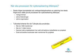 När ska processen för nyttorealisering tillämpas?
•   Desto högre komplexitet och verksamhetspåverkan en satsning har desto
    högre krav ställs på att processen för nyttorealisering tillämpas
     – många timmar
     – större förändringar
     – större organisation


•   Tullverket kriterier för när Tullnytta ska användas:
     –   Mer än 1000 mantimmar
     –   Mer än 1 miljon kronor
     –   Sponsor eller projektledaren har svårt att bedöma nyttoeffekten av projektet
     –   Svårt att beräkna kostnader eller mantimmar för projektet



                                                                                                    en
                                                                                            rin cip
                                                                                        p
                                                                                alitets
                                                                            tion äller!
                                                                        por     g
                                                                  Pro
 