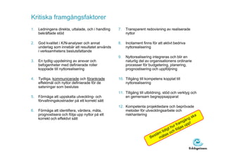 Kritiska framgångsfaktorer
1.   Ledningens direkta, uttalade, och i handling   7.   Transparent redovisning av realiserade
     bekräftade stöd                                     nyttor

2.   God kvalitet i K/N-analyser och annat          8.   Incitament finns för att aktivt bedriva
     underlag som innebär att resultatet används         nyttorealisering
     i verksamhetens beslutsfattande
                                                    9.   Nyttorealisering integreras och blir en
3.   En tydlig uppdelning av ansvar och                  naturlig del av organisationens ordinarie
     befogenheter med definierade roller                 processer för budgetering, planering,
     kopplade till nyttorealisering                      prognostisering och uppföljning

4.   Tydliga, kommunicerade och förankrade          10. Tillgång till kompetens kopplat till
     effektmål och nyttor definierade för de            nyttorealisering
     satsningar som beslutas
                                                    11. Tillgång till utbildning, stöd och verktyg och
5.   Förmåga att uppskatta utveckling- och              en gemensam begreppsapparat
     förvaltningskostnader på ett korrekt sätt
                                                    12. Kompetenta projektledare och beprövade
6.   Förmåga att identifiera, värdera, mäta,            metoder för utvecklingsarbete och
     prognostisera och följa upp nyttor på ett          riskhantering                               ka
     korrekt och effektivt sätt                                                                ån gs
                                                                                            mg pp!
                                                                                         fra u
                                                                                  gt hur öljas
                                                                              tidi och f
                                                                           äm s
                                                                       Best mäta
 