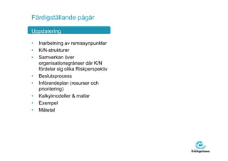 Färdigställande pågår

Uppdatering

•   Inarbetning av remissynpunkter
•   K/N-strukturer
•   Samverkan över
    organisationsgränser där K/N
    fördelar sig olika Riskperspektiv
•   Beslutsprocess
•   Införandeplan (resurser och
    prioritering)
•   Kalkylmodeller & mallar
•   Exempel
•   Mätetal
 