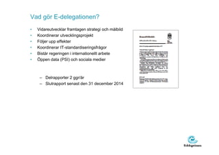Vad gör E-delegationen?
•   Vidareutvecklar framtagen strategi och målbild
•   Koordinerar utvecklingsprojekt
•   Följer upp effekter
•   Koordinerar IT-standardiseringsfrågor
•   Bistår regeringen i internationellt arbete
•   Öppen data (PSI) och sociala medier



     – Delrapporter 2 ggr/år
     – Slutrapport senast den 31 december 2014
 