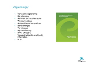 Vägledningar

 •   Verksamhetsplanering
 •   Kanalstrategi
 •   Riktlinjer för sociala medier
 •   Webbutveckling
 •   Automatiserad samverkan
 •   Behovsfångst
 •   Terminologi
 •   Nyttorealisering
 •   IPv6, DNSSEC
 •   Vidareutnyttjande av offentlig
     information
 •   m.m.
 