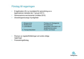 Förslag till regeringen
•   E-legitimation (En ny myndighet för samordning av e-
    legitimationer startade den 1 januari 2011)
•   Gemensamma servicecenter (inrättas 2010)
•   Utvecklingsansvariga myndigheter


               1. Bolagsverket                Företag och företagande
               2. Skatteverket                Privatpersoner
               3. Lantmäteriet                Geografisk information och
                                              fastighetsinformation
               4. Transportstyrelsen          Fordon och förare



•   Översyn av registerförfattningar och andra viktiga
    regleringar
•   Finansieringsförslag
 
