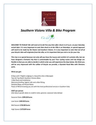 Southern Visions Villa & Bike Program



WELCOME TO PUGLIA! We will meet at Ca del Fico any time after check in at 4 p.m. on your Saturday
arrival date. It is very important to note that check in at the Villa is on Saturdays, or special approval
will need to be made by the Owner and Southern Visions. It is very important to note that not all of
your bicycle rides will originiate from the villa, so it is important that you rent a car for your trip.

This trip is so special because not only will you have the luxury and comfort of a private villa, but we
have designed a fantastic trip that is customizable by you! Your cycling routes and trip design are
flexible in that you are able to decide in which order you will experience the days below. We think you
will be very impressed with the caliber of bicycle we provide, a Dynatek Road Bike with Shimano
parts.

What you get:

8 Days with 7 Nights Lodging in a beautiful villa in Monopoli
Two (2) Top Notch Southern Visions Bikes
1 Bike Rack and Installation
Welcome briefing, logistic talk and a Bike fitting
Detailed Maps and Route Notes
Peace of Mind knowing you are with the most professional service in Southern Italy

COST per person
(Ask about specific dates to confirm rates; general, seasonal rates below)

Seasonal Rates 2399.00 Euros

Low Seson 1449.00 Euros

Mid Season 1759.00 Euros

High Season 2179.00 Euros
 