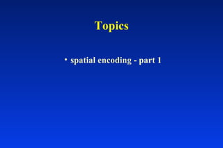 Topics
• spatial encoding - part 1
 