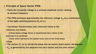  Principle of Space Vector PWM
 This PWM technique approximates the reference voltage Vref by a combination
of the eight switching patterns (V0 to V7)
 The vectors (V1 to V6) divide the plane into six sectors (each sector: 60 degrees)
 Vref is generated by two adjacent non-zero vectors and two zero vectors
 Coordinate Transformation (abc reference frame to the
stationary d-q frame)
: A three-phase voltage vector is transformed into a vector in the
stationary d-q coordinate
frame which represents the spatial vector sum of the three-phase
voltage
 Treats the sinusoidal voltage as a constant amplitude vector rotating
at constant frequency
 