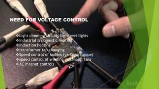 NEED FOR VOLTAGE CONTROL
Light dimming circuits for street lights
Industrial & domestic heating
Induction heating
transformer tap changing
Speed control of Motors (variable torque)
speed control of winding machines, fans
AC magnet controls
 