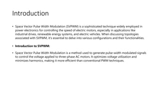 Introduction
• Space Vector Pulse Width Modulation (SVPWM) is a sophisticated technique widely employed in
power electronics for controlling the speed of electric motors, especially in applications like
industrial drives, renewable energy systems, and electric vehicles. When discussing topologies
associated with SVPWM, it's essential to delve into various configurations and their functionalities.
• Introduction to SVPWM:
• Space Vector Pulse Width Modulation is a method used to generate pulse-width modulated signals
to control the voltage applied to three-phase AC motors. It optimizes voltage utilization and
minimizes harmonics, making it more efficient than conventional PWM techniques.
 