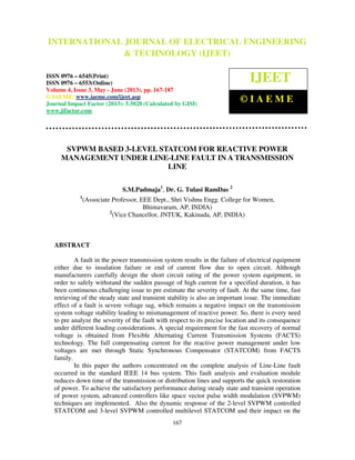 International Journal of Electrical Engineering and Technology (IJEET), ISSN 0976 –
6545(Print), ISSN 0976 – 6553(Online) Volume 4, Issue 3, May - June (2013), © IAEME
167
SVPWM BASED 3-LEVEL STATCOM FOR REACTIVE POWER
MANAGEMENT UNDER LINE-LINE FAULT IN A TRANSMISSION
LINE
S.M.Padmaja1
, Dr. G. Tulasi RamDas 2
1
(Associate Professor, EEE Dept., Shri Vishnu Engg. College for Women,
Bhimavaram, AP, INDIA)
2
(Vice Chancellor, JNTUK, Kakinada, AP, INDIA)
ABSTRACT
A fault in the power transmission system results in the failure of electrical equipment
either due to insulation failure or end of current flow due to open circuit. Although
manufacturers carefully design the short circuit rating of the power system equipment, in
order to safely withstand the sudden passage of high current for a specified duration, it has
been continuous challenging issue to pre estimate the severity of fault. At the same time, fast
retrieving of the steady state and transient stability is also an important issue. The immediate
effect of a fault is severe voltage sag, which remains a negative impact on the transmission
system voltage stability leading to mismanagement of reactive power. So, there is every need
to pre analyze the severity of the fault with respect to its precise location and its consequence
under different loading considerations. A special requirement for the fast recovery of normal
voltage is obtained from Flexible Alternating Current Transmission Systems (FACTS)
technology. The full compensating current for the reactive power management under low
voltages are met through Static Synchronous Compensator (STATCOM) from FACTS
family.
In this paper the authors concentrated on the complete analysis of Line-Line fault
occurred in the standard IEEE 14 bus system. This fault analysis and evaluation module
reduces down time of the transmission or distribution lines and supports the quick restoration
of power. To achieve the satisfactory performance during steady state and transient operation
of power system, advanced controllers like space vector pulse width modulation (SVPWM)
techniques are implemented. Also the dynamic response of the 2-level SVPWM controlled
STATCOM and 3-level SVPWM controlled multilevel STATCOM and their impact on the
INTERNATIONAL JOURNAL OF ELECTRICAL ENGINEERING
& TECHNOLOGY (IJEET)
ISSN 0976 – 6545(Print)
ISSN 0976 – 6553(Online)
Volume 4, Issue 3, May - June (2013), pp. 167-187
© IAEME: www.iaeme.com/ijeet.asp
Journal Impact Factor (2013): 5.5028 (Calculated by GISI)
www.jifactor.com
IJEET
© I A E M E
 