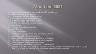  Some of the features that have made the 8051 popular are:
 4 KB on chip program memory.
 128 bytes on chip data memory(RAM)
 32 bytes devoted to register banks
 16 bytes of bit-addressable memory
 80 bytes of general-purpose memory
 4 reg banks.
 128 user defined software flags.
 8-bit data bus
 16-bit address bus
 16 bit timers (usually 2, but may have more, or less).
 3 internal and 2 external interrupts.
 Bit as well as byte addressable RAM area of 16 bytes.
 Four 8-bit ports, (short models have two 8-bit ports).
 16-bit program counter and data pointer.
 1 Microsecond instruction cycle with 12 MHz Crystal.
 Variants of the 8051 may also have a number of special, model-specific features, such as UART,
ADC, Op_Amps, etc., making it an even more powerful microcontroller.
 