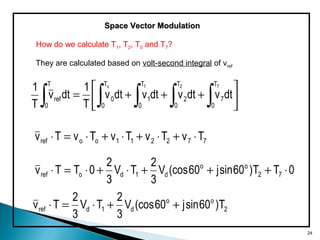 Space Vector ModulationSpace Vector Modulation
They are calculated based on volt-second integral of vref






+++=
∫∫∫∫∫ dtvdtvdtvdtv
T
1
dtv
T
1 721o T
0
7
T
0
2
T
0
1
T
0
0
T
0
ref
772211ooref TvTvTvTvTv ⋅+⋅+⋅+⋅=⋅
0TT)60sinj60(cosV
3
2
TV
3
2
0TTv 72
oo
d1doref ⋅+++⋅+⋅=⋅
2
oo
d1dref T)60sinj60(cosV
3
2
TV
3
2
Tv ++⋅=⋅
How do we calculate T1, T2, T0 and T7?
24
 