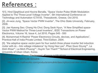 1[1]. Hind Djeghloud and Hocine Benalla, “Space Vector Pulse Width Modulation
Applied to The Three-Level Voltage Inverter”, 5th International Conference on
Technology and Automation ICTA’05, Thessaloniki, Greece, Oct 2010.
[2]. Jin-woo Jung, “Space Vector PWM Inverter”, The Ohio State University, February,
2008.
[3]. Jae Hyeong Seo; Chang Ho Choi; Dong Seok Hyun, “A New Simplified space-
Vector PWM Method for Three-Level Inverters”, IEEE Transactions on Power
Electronics, Volume 16, Issue 4, Jul 2010, Pages 545 - 550
[4]. Muhammad H.Rashid “Power Electronics Circuits, devices, and Applications”,
Prentice-Hall of India Private Limited, Third Edition, 2004.
[5]. “the adaptive space vector pwm for four switch three phase inverter fed induction
motor with dc – link voltage imbalance” by Hong Hee Lee*, Phan Quoc Dzung**, Le
Dinh Khoa**, Le Minh Phuong**, Huynh Tan Thanh***School of Electrical Engineering,
University of Ulsan Ulsan, Korea.
[6]. P.S.Bimbhra, “Power Electronics”, Khanna publications.
[7]. Overview of MATLAB Simulink
Http://www.mathworks.com/products/simulink/description/overview.shtml
49
 