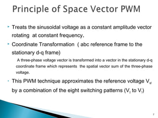 Treats the sinusoidal voltage as a constant amplitude vector
rotating at constant frequency.
 Coordinate Transformation ( abc reference frame to the
stationary d-q frame)
A three-phase voltage vector is transformed into a vector in the stationary d-q
coordinate frame which represents the spatial vector sum of the three-phase
voltage.
 This PWM technique approximates the reference voltage Vref
by a combination of the eight switching patterns (V0 to V7)
7
 