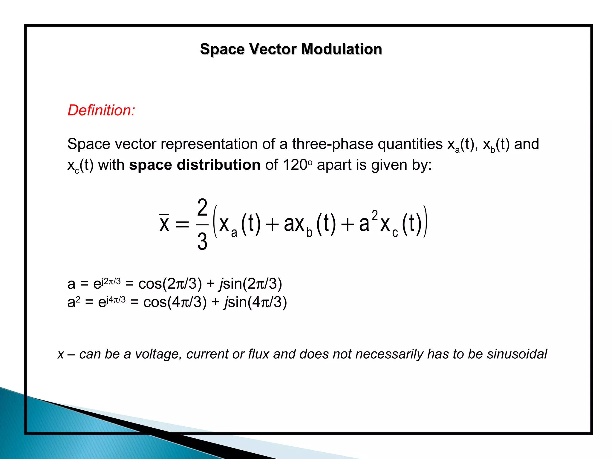 Space Vector Modulation



 Definition:

 Space vector representation of a three-phase quantities xa(t), xb(t) and
 xc(t) with space distribution of 120o apart is given by:


                 x = ( x a ( t ) + ax b ( t ) + a 2 x c ( t ) )
                    2
                    3
 a = ej2π/3 = cos(2π/3) + jsin(2π/3)
 a2 = ej4π/3 = cos(4π/3) + jsin(4π/3)


x – can be a voltage, current or flux and does not necessarily has to be sinusoidal
 