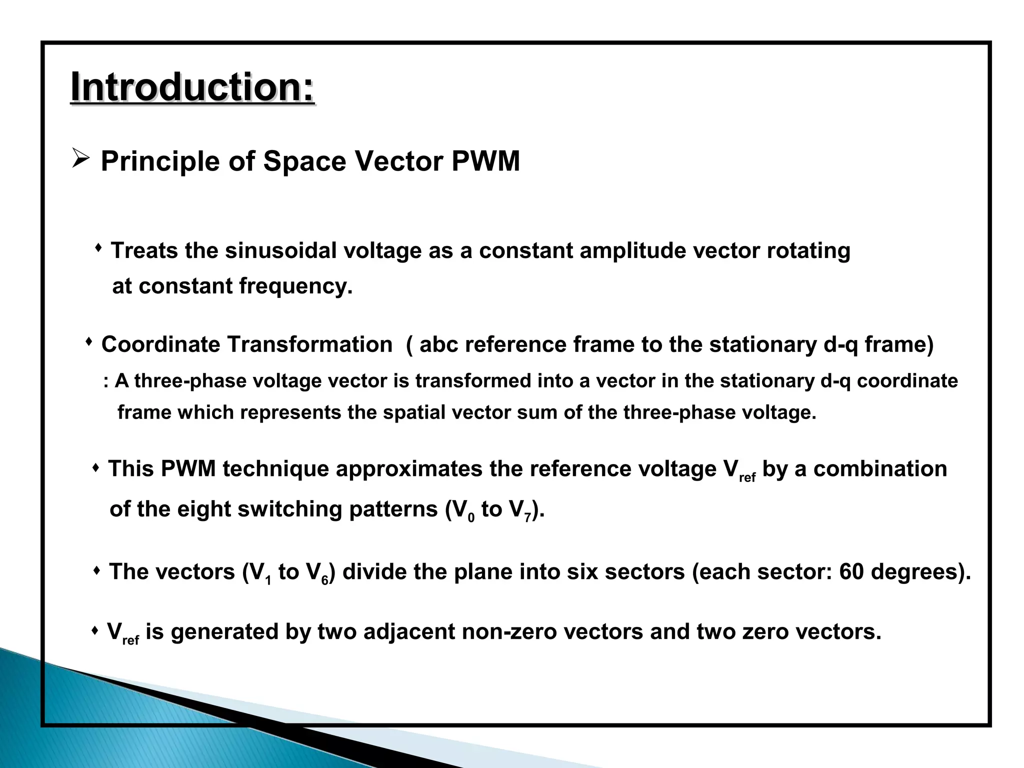 Introduction:
 Principle of Space Vector PWM


  Treats the sinusoidal voltage as a constant amplitude vector rotating
   at constant frequency.

 Coordinate Transformation ( abc reference frame to the stationary d-q frame)
  : A three-phase voltage vector is transformed into a vector in the stationary d-q coordinate
   frame which represents the spatial vector sum of the three-phase voltage.

  This PWM technique approximates the reference voltage Vref by a combination
  of the eight switching patterns (V0 to V7).

  The vectors (V1 to V6) divide the plane into six sectors (each sector: 60 degrees).

  Vref is generated by two adjacent non-zero vectors and two zero vectors.
 
