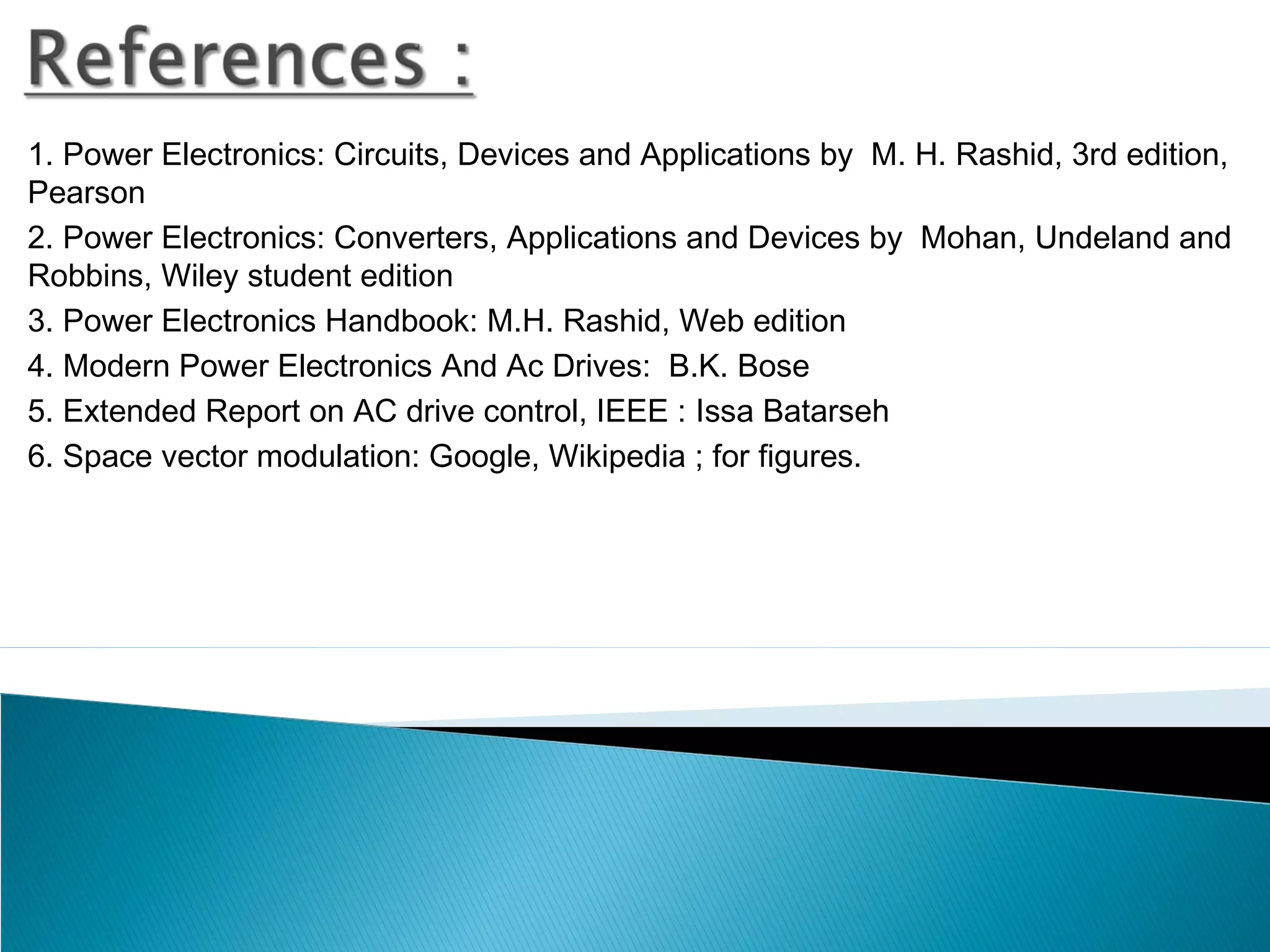 1. Power Electronics: Circuits, Devices and Applications by M. H. Rashid, 3rd edition,
Pearson
2. Power Electronics: Converters, Applications and Devices by Mohan, Undeland and
Robbins, Wiley student edition
3. Power Electronics Handbook: M.H. Rashid, Web edition
4. Modern Power Electronics And Ac Drives: B.K. Bose
5. Extended Report on AC drive control, IEEE : Issa Batarseh
6. Space vector modulation: Google, Wikipedia ; for figures.
 