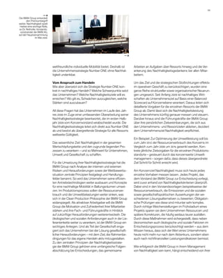 09 

                         —a
Die BMW Group entwickelt
        den Premiumbegriff
­ eiter. Nachhaltigkeit spielt
w
 hierbei eine wichtige Rolle,
so Dr. Reithofer, Vorstands-
 vorsitzender der BMW AG,
auf der Hauptversammlung
                im Mai 2009.




                                                                                         —a



                                 weltfreundliche individuelle Mobilität bietet. Deshalb ist     A
                                                                                                ­ rbeiten an Aufgaben über Ressorts hinweg und die Ver-
                                 die Unternehmensstrategie Number ONE ohne Nachhal-             ankerung des Nachhaltigkeitsgedankens bei allen Mitar-
                                 tigkeit undenkbar.                                             beitern.

                                 Vom Anspruch zum Handeln                                       Um das Ziel und die strategischen Stoßrichtungen effektiv
                                 Wie aber übersetzt sich die Strategie Number ONE kon-          im operativen Geschäft zu berücksichtigen, wurden eine
                                 kret in nachhaltiges Handeln? Welche Schwerpunkte setzt        ganze Reihe struktureller sowie organisatorischer Neuerun-
                                 das Unternehmen? Welche Nachhaltigkeitsziele will es           gen umgesetzt. Seit Anfang 2009 ist nachhaltiges Wirt-
                                 e
                                 ­ rreichen? Wo gilt es, Schwächen auszugleichen, welche        schaften als Unternehmensziel auf Basis einer Balanced
                                 Stärken sind auszubauen?                                       Scorecard auf Konzernebene verankert. Daraus leiten sich
                                                                                                detaillierte Vorgaben für die einzelnen Ressorts der BMW
                                 All diese Fragen hat das Unternehmen im Laufe des Jah-         Group ab. Damit lässt sich die Nachhaltigkeitsleistung
                                 res 2008 im Zuge einer umfassenden Überarbeitung seiner        des Unternehmens künftig genauer messen und steuern.
                                 Nachhaltigkeitsstrategie beantwortet, die im ersten Halb-      D
                                                                                                ­ arüber hinaus sind die Führungskräfte der BMW Group
                                 jahr 2009 vom Konzernvorstand verabschiedet wurde. Die         über ihre persönlichen Zielvereinbarungen, die sich aus
                                 Nachhaltigkeitsstrategie leitet sich direkt aus Number ONE     den Unternehmens- und Ressortzielen ableiten, dezidiert
                                 ab und besitzt als übergreifende Strategie für alle Ressorts   dem Unternehmensziel Nachhaltigkeit verpflichtet.
                                 weltweite Gültigkeit.
                                                                                                Ein Beispiel: Zur Optimierung der Umweltleistung soll bis
                                 Das wesentliche Ziel: Nachhaltigkeit in der gesamten           zum Jahr 2012 der Ressourcenverbrauch des Konzerns im
                                 Wertschöpfungskette und den zugrunde liegenden Pro-            Vergleich zum Jahr 2006 um 30 % gesenkt werden. Kon­
                                 zessen zu verankern – und so Mehrwert für Unternehmen,         krete jährliche Zielvorgaben für die einzelnen Pro­ uk­ ions­
                                                                                                                                                  d t
                                 Umwelt und Gesellschaft zu schaffen.                           stand­ rte – gesteuert durch das konzernweite Umwelt­
                                                                                                      o
                                                                                                management – sorgen dafür, dass dieses übergeordnete
                                 Für die Umsetzung ihrer Nachhaltigkeitsstrategie hat die       Ziel Schritt für Schritt erreicht wird.
                                 BMW Group nach Analyse der internen und externen
                                 R
                                 ­ isiken und Herausforderungen sowie der Wettbewerbs­          Am Konzernziel Nachhaltigkeit muss sich heute jedes
                                 situation zentrale Prinzipien festgelegt und Handlungs­        e
                                                                                                ­ inzelne Vorhaben messen lassen. Jedes Projekt, das
                                 felder benannt. So wird das Unternehmen seine effizien-        dem Vorstand der BMW Group zur Entscheidung vorliegt,
                                 ten Antriebstechnologien weiter ausbauen und Konzepte          wird zuvor anhand von Nachhaltigkeitskriterien überprüft.
                                 für eine nach­ altige Mobilität in Ballungsräumen umset-
                                               h                                                Dabei sind in den Vorstandsvorlagen beispielsweise der
                                 zen. Im Produktionsprozess sollen der Ressourcenver-           Ressourcenverbrauch, die Emissionen und die sozialen
                                 brauch und die Umweltbelastungen weiter sinken, was            sowie gesellschaftspolitischen Auswirkungen der ver-
                                 sich in der Clean Production Philosophie der BMW Group         schiedenen Lösungsalternativen zu bewerten. Obligatori-
                                 widerspiegelt. Als attraktiver Arbeitgeber will die BMW        sche Prüfungen wie diese sind mitunter sehr komplex.
                                 Group die Motivation und Zufriedenheit ihrer Mitarbeiter       Durch richtige Weichenstellungen im Frühstadium eines
                                 stärken und ihre Fach- und Führungskräfte in Hinblick          Projekts sparen sie dem Unternehmen Ressourcen und
                                 auf zukünftige Herausforderungen weiterentwickeln. Die         spätere Korrekturen, die häufig weitaus teurer ausfallen.
                                 öko­ogischen und sozialen Anforderungen auch in der Lie-
                                      l                                                         Durch diese Maßnahmen wird sichergestellt, dass neben
                                 ferantenkette weiter zu verankern, ist der BMW Group ein       ökonomischen auch ökologische und soziale Faktoren im
                                 wichtiges Anliegen. Und als Teil der Gesellschaft enga-        Entscheidungsprozess berücksichtigt werden – aus dem
                                 giert sich das Unternehmen bei der Lösung gesellschaft­        Wissen heraus, dass sich der Wert eines Unternehmens
                                 licher Herausforderungen – mit dem Ziel, die Rahmenbe-         heute nicht mehr nur nach dem Aktienkurs, sondern eben
                                 dingungen für das eigene Handeln aktiv mitzugestalten.         auch nach nichtfinanziellen Leistungsindikatoren bemisst.
                                 Zu den zentralen Prinzipien der Nachhaltigkeitsstrate-
                                 gie der BMW Group gehören eine umfangreiche Folgen­            Wie erfolgreich die BMW Group in ihrem Management
                                 abschätzung bei Entscheidungen, das gemeinsame                 von Nachhaltigkeit sein kann, hängt entscheidend von ihrer
 
