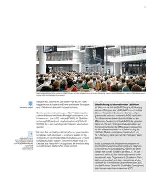 11 




                              Nachhaltiges Wirtschaften ist bei der BMW Group nicht die Aufgabe einer einzelnen Abteilung, sondern jedes Mitarbeiters – auch in Betriebsversamm-
                              lungen wird Nachhaltigkeit thematisiert.



                              haltigkeit fest. Zweimal im Jahr werden hier die vom Nach-
                              haltigkeitskreis auf operativer Ebene erarbeiteten Strategien                 Verpflichtung zu internationalen Leitlinien
        UN Global Compact     und Maßnahmen diskutiert und verabschiedet.                                   Im Jahr 2001 hat sich die BMW Group zur Einhaltung
                                                                                                            der zehn Prinzipien des UN Global Compact und der
                              Bei der operativen Umsetzung von Nachhaltigkeit greifen                       Cleaner Production Declaration des Umweltpro-
                              zudem die bereits etablierten Managementsysteme zum                           gramms der Vereinten Nationen (UNEP) verpflichtet.
                              Umweltschutz (nach ISO 14001 und EMAS), zur Qualitäts­                        Das Unternehmen bekennt sich auch klar zu den
                              sicherung (ISO 9001) und zur Arbeitssicherheit (OHSAS /                       M
                                                                                                            ­ illennium Development Goals (MDG) der Vereinten
                              OHRIS), die in den nachfolgenden Kapiteln beschrieben                         Nationen. Vor dem Hintergrund ihrer Aktivitäten und
                              werden.                                                                       Kompetenzen leistet die BMW Group insbesondere
                                                                                                            zu den Millenniumszielen Nr. 6 „Bekämpfung von
                              Mit dem Ziel, nachhaltiges Wirtschaften im gesamten Un-                       HIV/Aids, Malaria und anderen Krankheiten“ und
                              ternehmen noch intensiver zu verankern, wurden im Be-                         Nr. 7 „Sicherung ökologischer Nachhaltigkeit“ einen
       www.unep.fr/scp/cp     richtszeitraum verschiedene Nachhaltigkeits- und Umwelt-                      Beitrag.
 www.unglobalcompact.org
  www.unglobalcompact.de
                              schutzschulungen etabliert. Zwischen Oktober 2006 und
www.un.org/millenniumgoals    Oktober 2008 haben 651 Führungskräfte an einer Schulung                       In der zusammen mit Arbeitnehmervertretern ver­
                www.ilo.org
            www.oecd.org      zu nachhaltigem Wirtschaften teilgenommen.                                    abschiedeten „Gemeinsamen Erklärung über Men-
           www.iccwbo.org                                                                                   schenrechte und Arbeitsbedingungen in der BMW
                                                                                                            Group“ hat sich der Vorstand der BMW AG im Jahr
                                                                                                            2005 noch einmal zu den Kernarbeitsnormen der In-
                                                                                                            ternational Labour Organization (ILO) bekannt. Darü-
                                                                                                            ber hinaus orientiert sich das Unternehmen an den
                                                                                                            Leitlinien für multinationale Unternehmen der OECD
                                                                                                            und der Business Charter for Sustainable Development
                                                                                                            der Internationalen Handelskammer (ICC).
 