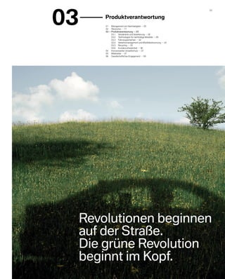 03
                                                                          23 


        	 Produktverantwortung
         01	 Management von Nachhaltigkeit     05
         02	 Ökonomie     17
         03    	Produktverantwortung     23
         	      03.1	 Verständnis und Verankerung     26
         	      03.2	 Technologien für nachhaltige Mobilität     29
         	      03.3	 Fahrzeugsicherheit     32
         	      03.4	 Verkehrsmanagement und Mobilitätsforschung     34
         	      03.5	 Recycling     35
         	      03.6	 Kundenzufriedenheit     36
         04	 Konzernweiter Umweltschutz     37
         05	 Mitarbeiter     47
         06	 Gesellschaftliches Engagement     59




     Revolutionen beginnen
     auf der Straße.
     Die grüne Revolution
     b
     ­ eginnt im Kopf.
 