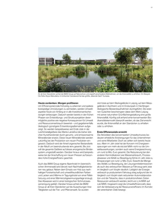 41 




An all ihren Standorten achtet die BMW Group auf Naturschutz und ergreift verschiedene Maßnahmen, um die Artenvielfalt zu erhöhen. Ein Beispiel:
Die Rolls-Royce Manufaktur im britischen Goodwood hat das größte „lebende Dach“ Europas.



Heute vordenken. Morgen ­ rofitieren
                               p                                           2007/2008 auf dem Werksgelände in Leipzig, auf dem Mess-
Um Effizienzpotenziale frühzeitig zu erkennen und spätere                  gelände in Aschheim und im Enduropark in Hechlingen
kostspielige Umrüstungen zu vermeiden, werden Umwelt­                      ökologische Bestandsaufnahmen durchgeführt. Die exter-
aspekte heute von Anfang an in alle Investitionsentschei-                  nen Gutachter bescheinigten dabei dem Werk Leipzig
dungen einbezogen. Dadurch werden bereits in den frühen                    mit seiner natur­ ahen Grünflächengestaltung eine große
                                                                                             n
Phasen von Entwicklungs- und Strukturprojekten deren                       A
                                                                           ­ rtenvielfalt. Künftig soll anhand einer konzernweiten Bio-
mögliche positive wie negative Konsequenzen für Umwelt                     diversitätskennzahl überprüft werden, ob das Ziel erreicht
und Ressourcenverbrauch bewertet – und gegebenenfalls                      wurde, die Artenvielfalt an den Standorten zu erhalten
ökologisch günstigere Entwicklungsalterna­ iven aufge-
                                             t                             oder zu ­ rhöhen.
                                                                                    e
zeigt. So werden beispielsweise seit Ende 2006 in der
Leichtmetallgießerei des Werks Landshut die bisher übli-                   Erste Effizienzziele erreicht
chen Kunstharzbinder durch geruchs- und emissionsarme                      Die Aktivitäten des konzernweiten Umweltschutzes be-
Mineralbinder ersetzt. Diese neuen Mineralbinder werden                    deuten erhebliche Anstrengungen für das Unternehmen
zukünftig bei der Produktion von neuen Produkten ein­                      und seine Mitarbeiter. Doch sie zahlen sich bereits heute
gesetzt. ­ adurch wird der Anteil organischer Bestandteile
          D                                                                aus. ­ llein im Jahr 2008 hat der Konzern mit Energieein-
                                                                                A
in der Abluft um beeindruckende 98 % gesenkt. Bis 2010                     sparungen von mehr als 650.000 MWh nicht nur die Um-
soll die gesamte Gießerei auf dieses anorganische Binder­                  weltauswirkungen, sondern auch seine Energierechnung
system umgestellt werden. Darüber hinaus wird beispiels­                   um rund 35 Mio. Euro gesenkt. Die Reduzierung bei den
weise bei der Anschaffung von neuen Pressen auf beson-                     anderen Kernindikatoren wie Wasser­ erbrauch, Prozess-
                                                                                                                 v
ders hohe Energieeffizienz geachtet.                                       abwasser und Abfall zur Beseitigung führte im Jahr 2008 zu
                                                                           Einsparungen von rund 1,2 Mio. Euro. Sowohl die Menge
Auch das BMW Group eigene Alpenhotel im österreichi-                       des Abfalls zur Beseitigung, der Lösungs­ ittel­ mis­ io­ en
                                                                                                                     m     e    s n
schen Ammerwald wird derzeit nach Nachhaltigkeits­ ri­ e­
                                                    k t                    als auch des verbrauchten Wassers je Fahrzeug sank 2008
rien neu gebaut. Neben dem Einsatz von Holz aus nach-                      im Vergleich zum Vorjahr deutlich. Lediglich der Energie-
haltiger Forstwirtschaft und umweltfreundlichen Farben                     verbrauch je produziertem Fahrzeug stieg aufgrund der im
und Lacken wird Wärme im Tagungshotel von einer Pellet-                    Vergleich zum Vorjahr stark reduzierten Automobilproduk-
heizung und einer Wärmerückgewinnungsanlage erzeugt.                       tion und der Tatsache, dass in produktionsfreien Zeiten
Das Ab­ asser wird in einer biologischen Schmutzwas-
        w                                                                  Ressourcen verbraucht werden, leicht von 2,78 MWh auf
serreinigung geklärt. Darüber hinaus achtet die BMW                        2,80 MWh. Insgesamt zeigt die Umwelteffi­ ienzzahl, dass
                                                                                                                      z
Group an all ihren Standorten auf die Auswirkungen ihrer                   sich die Verbesserung der Ressourceneffizienz im Korridor
Tätigkeiten auf die Tier- und Pflanzenwelt. So wurden                      der vereinbarten Ziele bewegt.
 