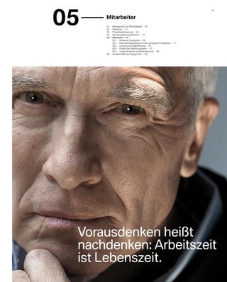 05
                                                                                   47 


     	 Mitarbeiter
      01	 Management von Nachhaltigkeit     05
      02	 Ökonomie     17
      03	 Produktverantwortung     23
      04	 Konzernweiter Umweltschutz     37
      05    	Mitarbeiter     47
      	      05.1	 Attraktiver Arbeitgeber     50
      	      05.2	 Optimale Bedingungen für den wichtigsten Erfolgsfaktor     51
      	      05.3	 Leistung und Gegenleistung     56
      	      05.4	 Flexibel den Wandel gestalten     57
      	      05.5	 Zusammenarbeit und Wertschätzung     58
      06	 Gesellschaftliches Engagement     59




 Vorausdenken heißt
 nachdenken: Arbeitszeit
 ist Lebenszeit.
 