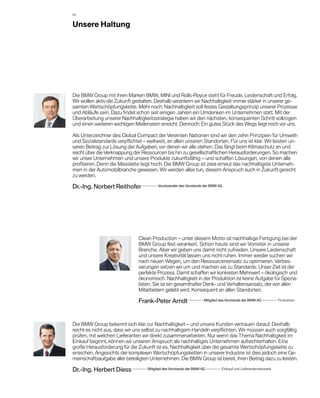 02


Unsere Haltung




Die BMW Group mit ihren Marken BMW, MINI und Rolls-Royce steht für Freude, Leidenschaft und Erfolg.
Wir wollen aktiv die Zukunft gestalten. Deshalb verankern wir Nachhaltigkeit immer stärker in unserer ge-
samten Wertschöpfungskette. Mehr noch: Nachhaltigkeit soll festes Gestaltungsprinzip unserer Prozesse
und Abläufe sein. Dazu findet schon seit einigen Jahren ein Umdenken im Unternehmen statt. Mit der
Überarbeitung unserer Nachhaltigkeitsstrategie haben wir den nächsten, konsequenten Schritt vollzogen
und einen weiteren wichtigen Meilenstein erreicht. Dennoch: Ein gutes Stück des Wegs liegt noch vor uns.

Als Unterzeichner des Global Compact der Vereinten Nationen sind wir den zehn Prinzipien für Umwelt-
und Sozialstandards verpflichtet – weltweit, an allen unseren Standorten. Für uns ist klar: Wir leisten un-
seren Beitrag zur Lösung der Aufgaben, vor denen wir alle stehen. Das fängt beim Klimaschutz an und
reicht über die Verknappung der Ressourcen bis hin zu gesellschaftlichen Herausforderungen. So machen
wir unser Unternehmen und unsere Produkte zukunftsfähig – und schaffen Lösungen, von denen alle
profitieren. Denn die Messlatte liegt hoch: Die BMW Group ist 2008 erneut das nachhaltigste Unterneh-
men in der Automobilbranche gewesen. Wir werden alles tun, diesem Anspruch auch in Zukunft gerecht
zu werden.

Dr.-Ing. Norbert Reithofer               Vorsitzender des Vorstands der BMW AG




                               Clean Production – unter diesem Motto ist nachhaltige Fertigung bei der
                               BMW Group fest verankert. Schon heute sind wir Vorreiter in unserer
                               B
                               ­ ranche. Aber wir geben uns damit nicht zufrieden. Unsere Leidenschaft
                               und unsere Kreativität lassen uns nicht ruhen. Immer wieder suchen wir
                               nach neuen Wegen, um den Ressourceneinsatz zu optimieren. Verbes­
                               serungen ­ etzen wir um und machen sie zu Standards. ­ nser Ziel ist der
                                           s                                            U
                               per­ekte Prozess. Damit schaffen wir konkreten Mehrwert – ökologisch und
                                   f
                               ökonomisch. Nachhaltigkeit in der Produktion ist keine Aufgabe für Spezia-
                               listen. Sie ist ein gesamthafter Denk- und Verhaltensansatz, der von allen
                               Mitarbeitern gelebt wird. Konsequent an allen Standorten.

                               Frank-Peter Arndt                     Mitglied des Vorstands der BMW AG            Produktion


Die BMW Group bekennt sich klar zur Nachhaltigkeit – und unsere Kunden vertrauen darauf. Deshalb
reicht es nicht aus, dass wir uns selbst zu nachhaltigem Handeln verpflichten. Wir müssen auch sorgfältig
prüfen, mit welchen Lieferanten wir direkt zusammenarbeiten. Nur wenn das Thema Nachhaltigkeit im
Einkauf beginnt, können wir unseren Anspruch als nachhaltiges Unternehmen aufrechterhalten. Eine
g
­ roße Herausforderung für die Zukunft ist es, Nachhaltigkeit über die gesamte Wertschöpfungskette zu
erreichen. Angesichts der komplexen Wertschöpfungsketten in unserer Industrie ist dies jedoch eine Ge-
meinschaftsaufgabe aller beteiligten Unternehmen. Die BMW Group ist bereit, ihren Beitrag dazu zu leisten.

Dr.-Ing. Herbert Diess              Mitglied des Vorstands der BMW AG          Einkauf und Lieferantennetzwerk
 