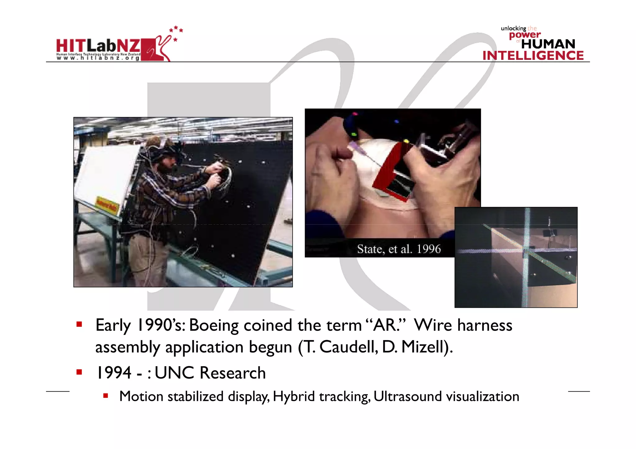 Early 1990’s: Boeing coined the
term “AR.” Wire harness
assembly application begun (T.
Caudell, D. Mizell).
Early to mid 1990’s: UNC
ultrasound visualization project




Early 1990’s: Boeing coined the term “AR.” Wire harness
assembly application begun (T. Caudell, D. Mizell).
1994 - : UNC Research
   Motion stabilized display, Hybrid tracking, Ultrasound visualization
 
