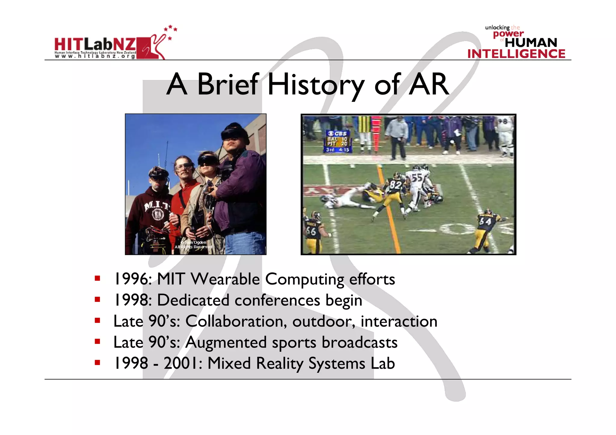 A Brief History of AR




1996: MIT Wearable Computing efforts
1998: Dedicated conferences begin
Late 90’s: Collaboration, outdoor, interaction
Late 90’s: Augmented sports broadcasts
1998 - 2001: Mixed Reality Systems Lab
 