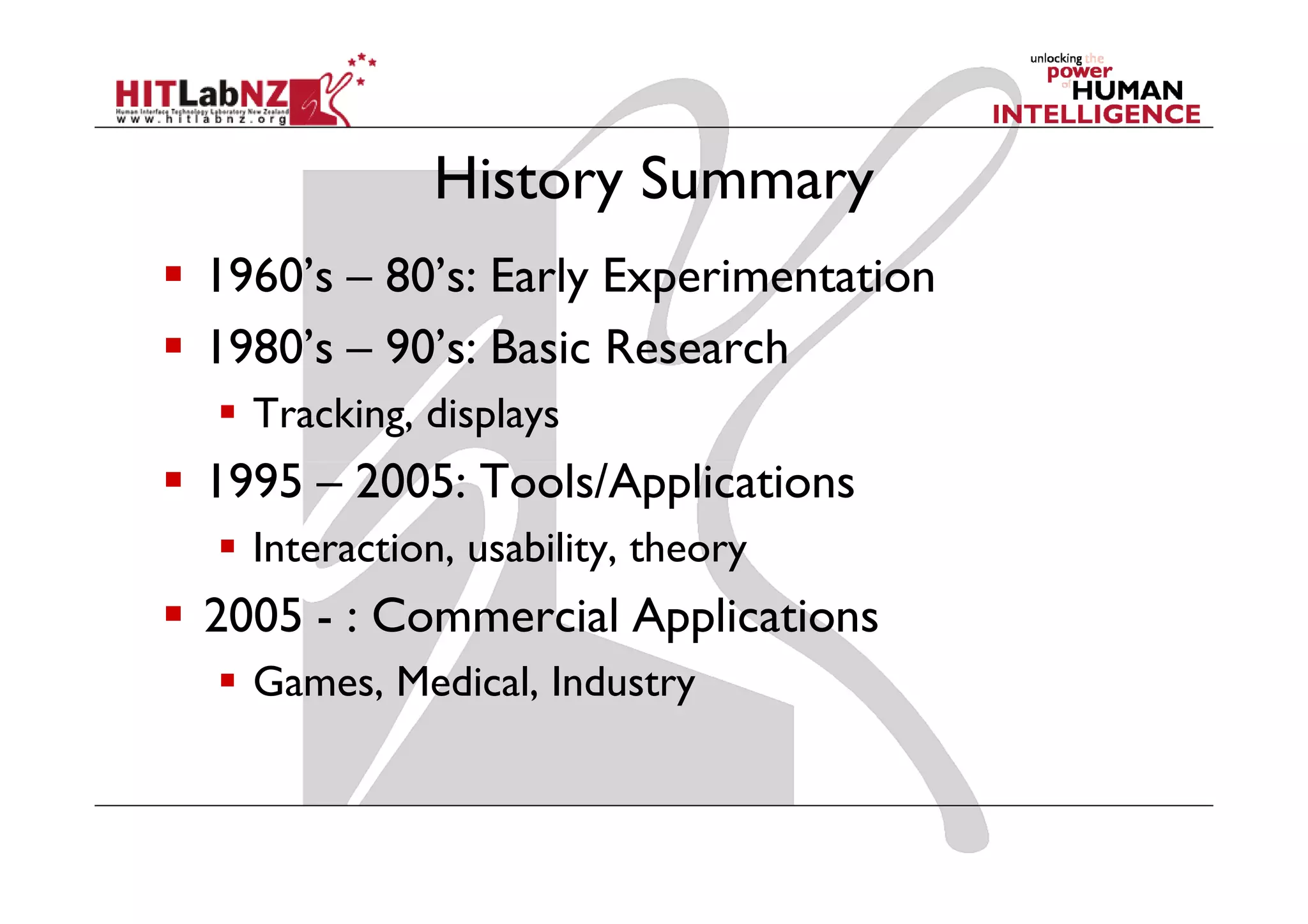History Summary
1960’s – 80’s: Early Experimentation
1980’s – 90’s: Basic Research
  Tracking, displays
1995 – 2005: Tools/Applications
  Interaction, usability, theory
2005 - : Commercial Applications
  Games, Medical, Industry
 