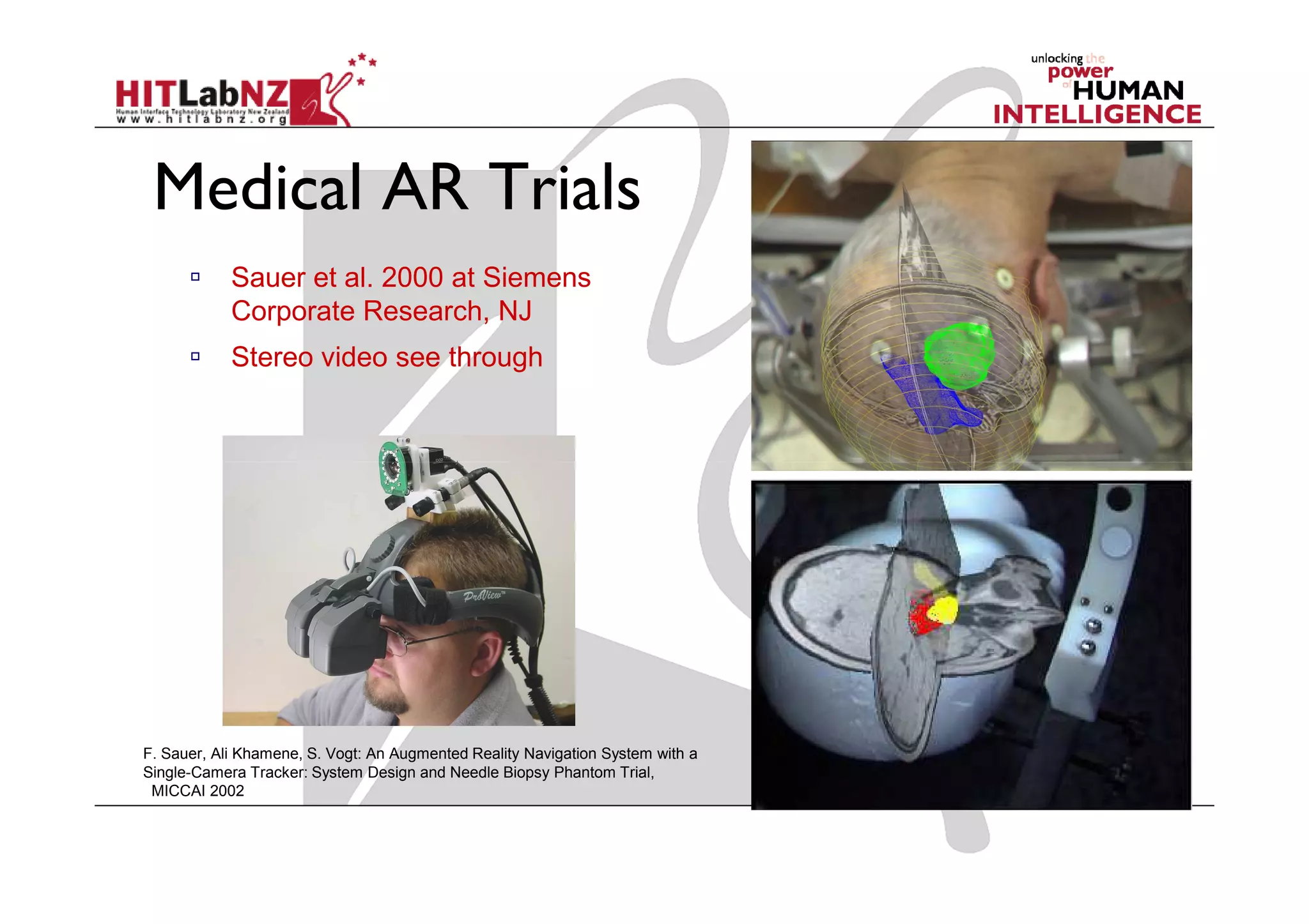 Medical AR Trials
            Sauer et al. 2000 at Siemens
            Corporate Research, NJ
            Stereo video see through




F. Sauer, Ali Khamene, S. Vogt: An Augmented Reality Navigation System with a
Single-Camera Tracker: System Design and Needle Biopsy Phantom Trial,
 MICCAI 2002
 