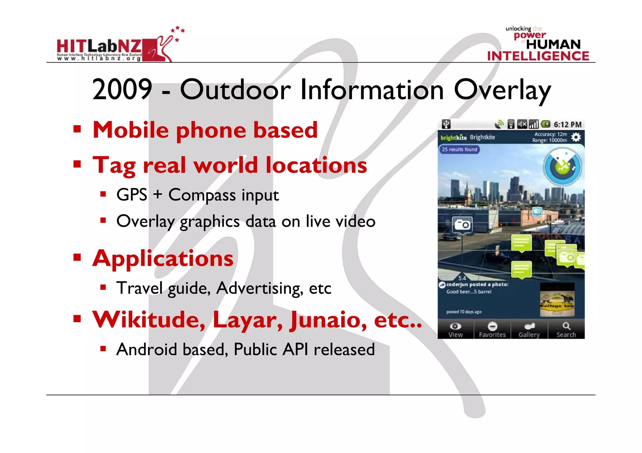 2009 - Outdoor Information Overlay
Mobile phone based
Tag real world locations
  GPS + Compass input
  Overlay graphics data on live video

Applications
  Travel guide, Advertising, etc
Wikitude, Layar, Junaio, etc..
  Android based, Public API released
 