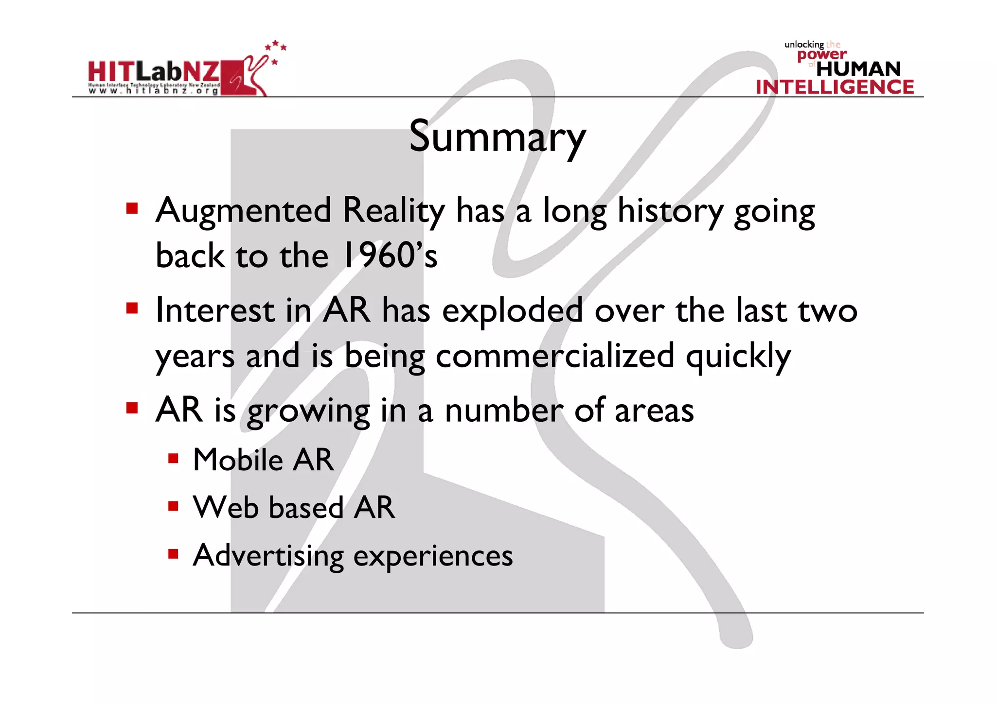 Summary
Augmented Reality has a long history going
back to the 1960’s
Interest in AR has exploded over the last two
years and is being commercialized quickly
AR is growing in a number of areas
  Mobile AR
  Web based AR
  Advertising experiences
 