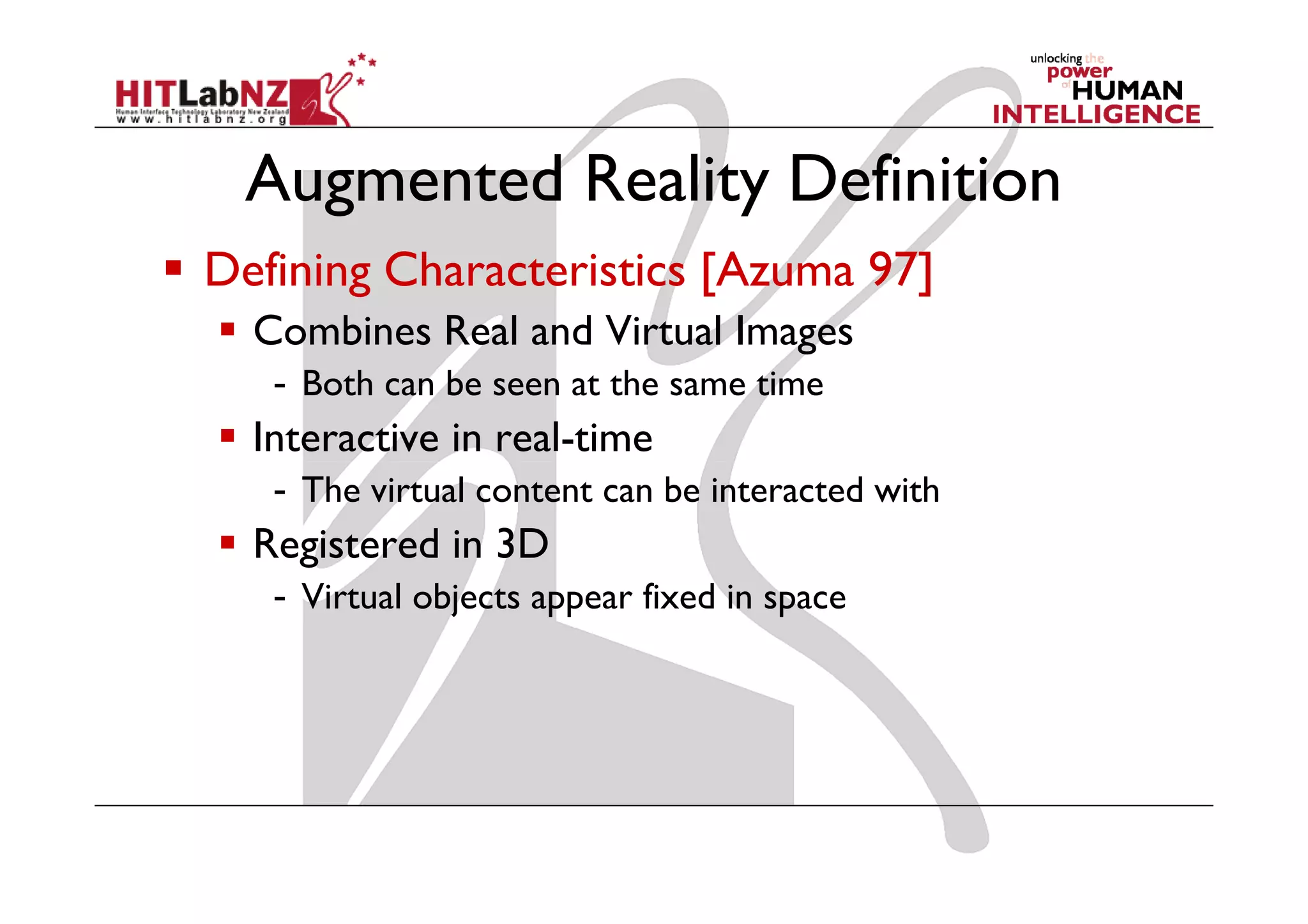 Augmented Reality Definition
Defining Characteristics [Azuma 97]
  Combines Real and Virtual Images
   - Both can be seen at the same time
  Interactive in real-time
   - The virtual content can be interacted with
  Registered in 3D
   - Virtual objects appear fixed in space
 
