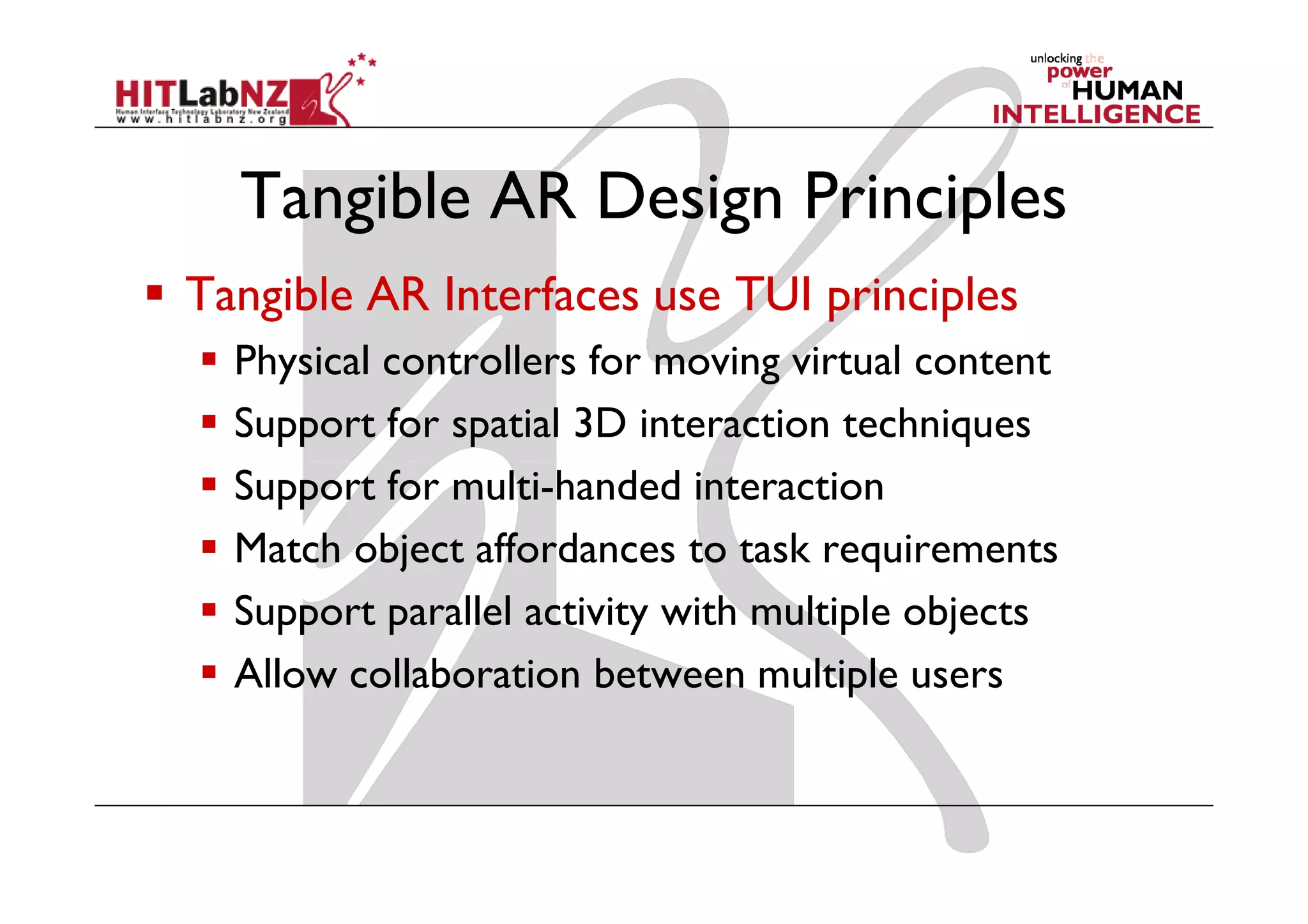Tangible AR Design Principles
Tangible AR Interfaces use TUI principles
  Physical controllers for moving virtual content
  Support for spatial 3D interaction techniques
  Support for multi-handed interaction
  Match object affordances to task requirements
  Support parallel activity with multiple objects
  Allow collaboration between multiple users
 