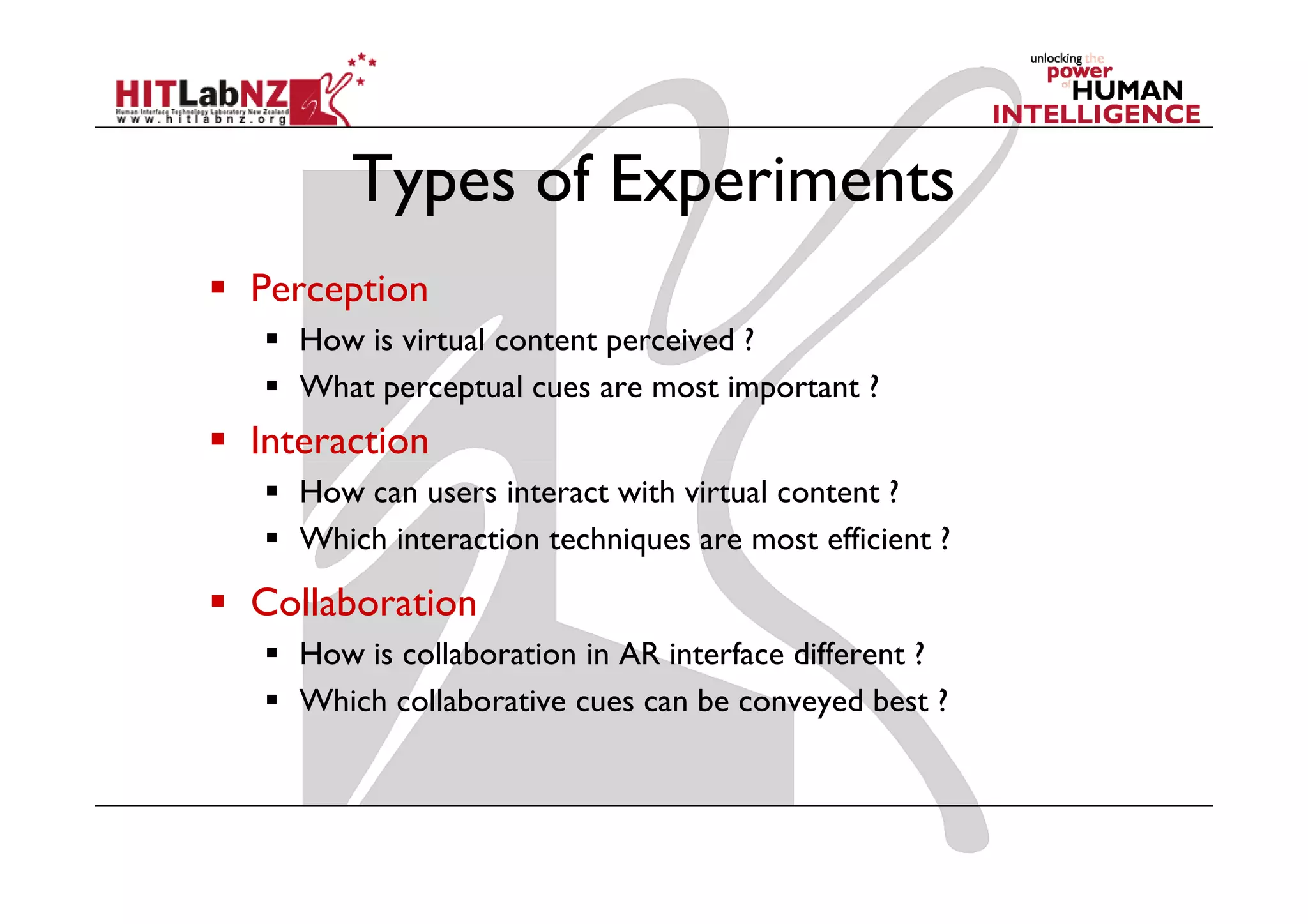 Types of Experiments
Perception
   How is virtual content perceived ?
   What perceptual cues are most important ?
Interaction
   How can users interact with virtual content ?
   Which interaction techniques are most efficient ?

Collaboration
   How is collaboration in AR interface different ?
   Which collaborative cues can be conveyed best ?
 