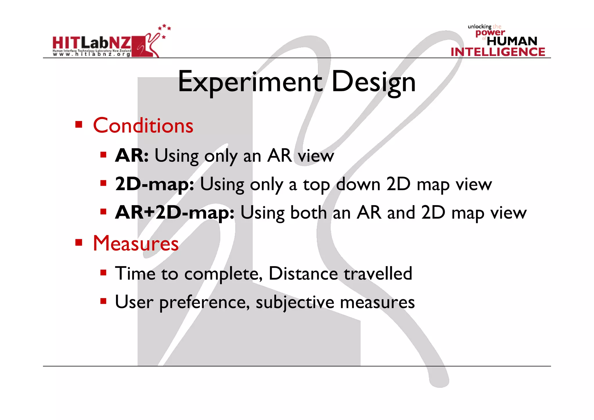 Experiment Design
Conditions
  AR: Using only an AR view
  2D-map: Using only a top down 2D map view
  AR+2D-map: Using both an AR and 2D map view
Measures
  Time to complete, Distance travelled
  User preference, subjective measures
 