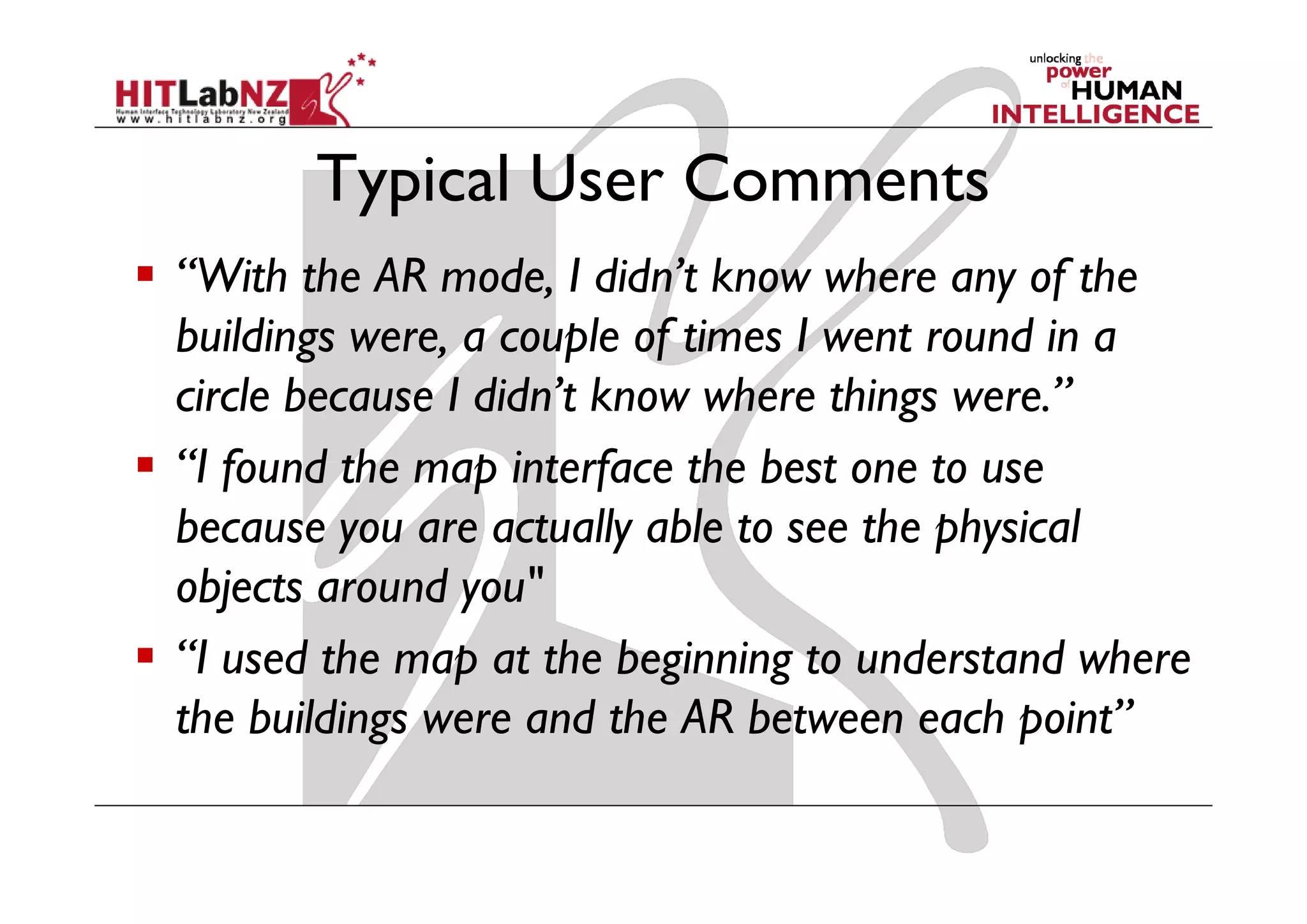 Typical User Comments
“With the AR mode, I didn’t know where any of the
buildings were, a couple of times I went round in a
circle because I didn’t know where things were.”
“I found the map interface the best one to use
because you are actually able to see the physical
objects around you"
“I used the map at the beginning to understand where
the buildings were and the AR between each point”
 