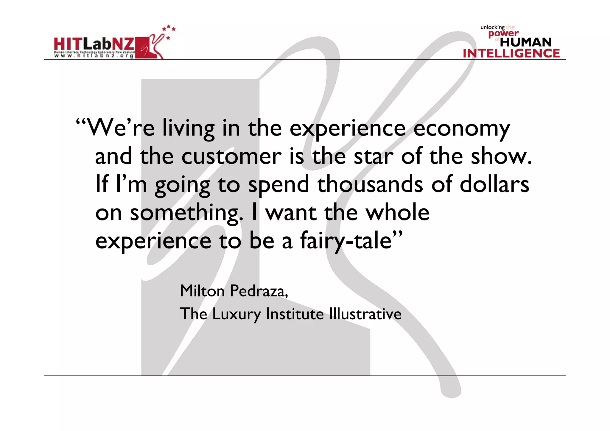 “We’re living in the experience economy
 and the customer is the star of the show.
 If I’m going to spend thousands of dollars
 on something. I want the whole
 experience to be a fairy-tale”
         Milton Pedraza,
         The Luxury Institute Illustrative
 