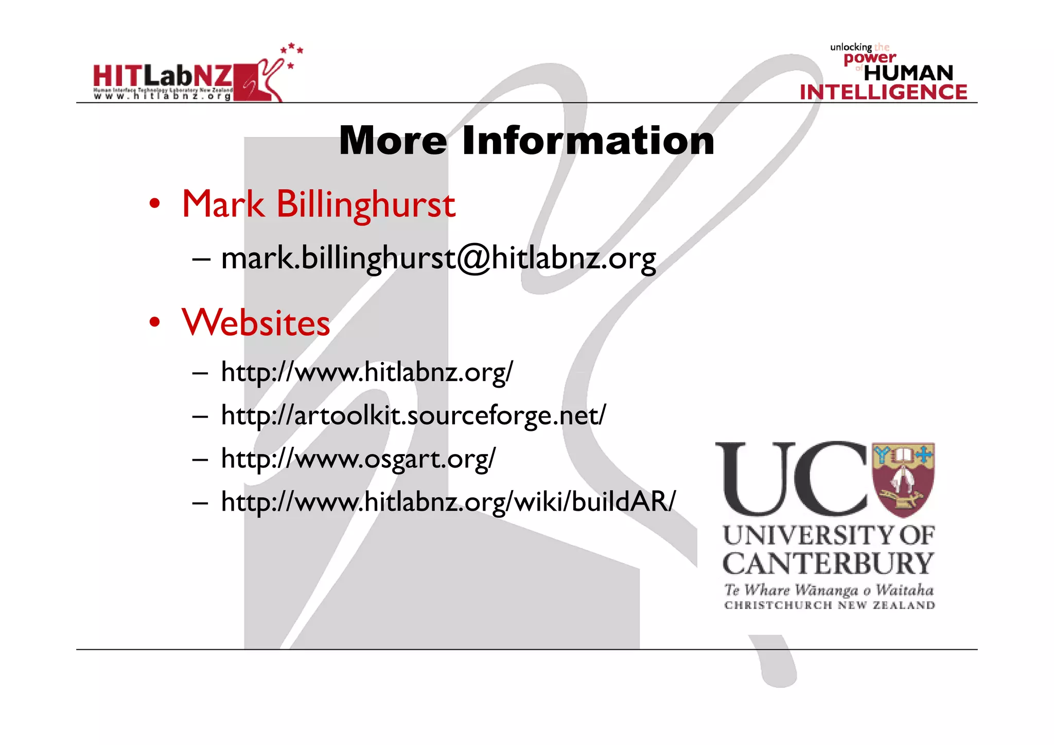 More Information
• Mark Billinghurst
  – mark.billinghurst@hitlabnz.org
• Websites
  –   http://www.hitlabnz.org/
  –   http://artoolkit.sourceforge.net/
  –   http://www.osgart.org/
  –   http://www.hitlabnz.org/wiki/buildAR/
 